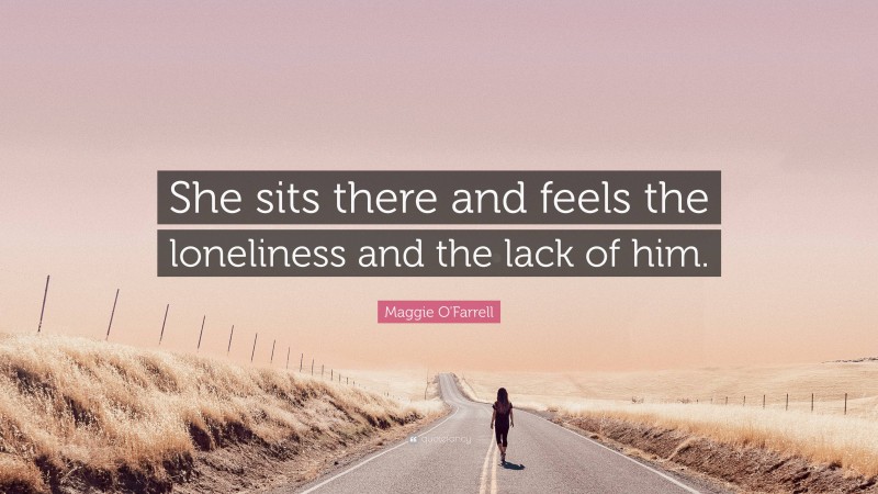 Maggie O'Farrell Quote: “She sits there and feels the loneliness and the lack of him.”