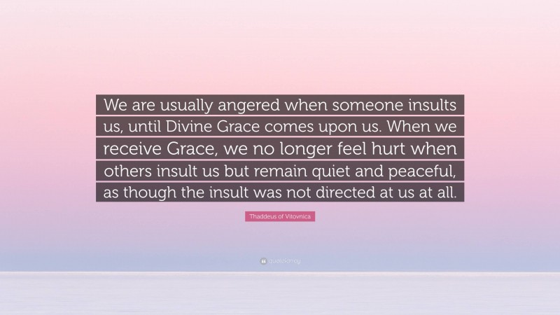 Thaddeus of Vitovnica Quote: “We are usually angered when someone insults us, until Divine Grace comes upon us. When we receive Grace, we no longer feel hurt when others insult us but remain quiet and peaceful, as though the insult was not directed at us at all.”