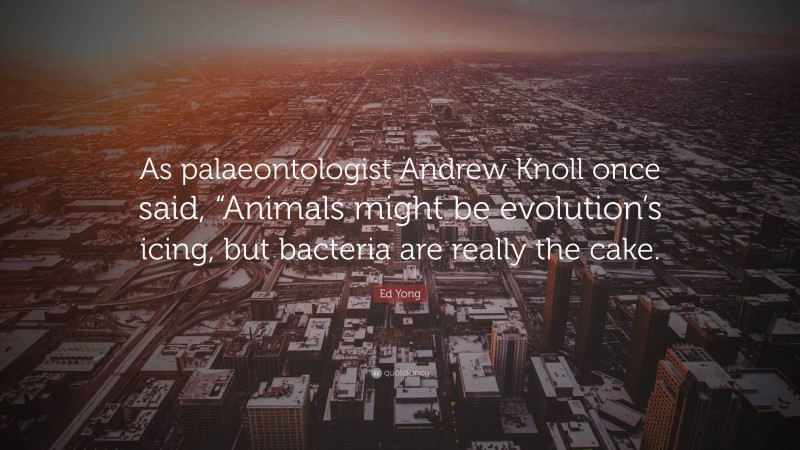 Ed Yong Quote: “As palaeontologist Andrew Knoll once said, “Animals might be evolution’s icing, but bacteria are really the cake.”