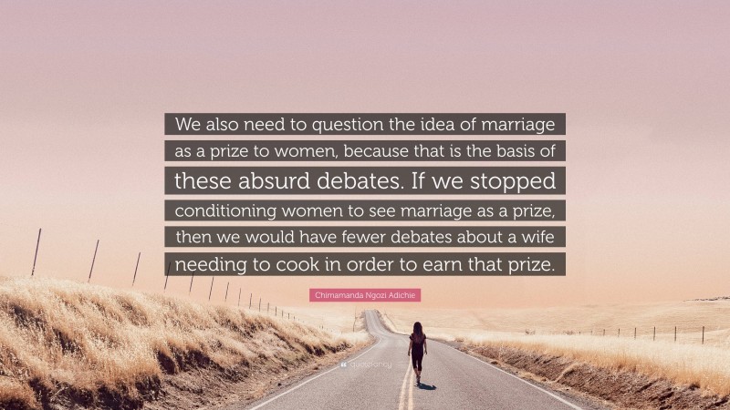 Chimamanda Ngozi Adichie Quote: “We also need to question the idea of marriage as a prize to women, because that is the basis of these absurd debates. If we stopped conditioning women to see marriage as a prize, then we would have fewer debates about a wife needing to cook in order to earn that prize.”