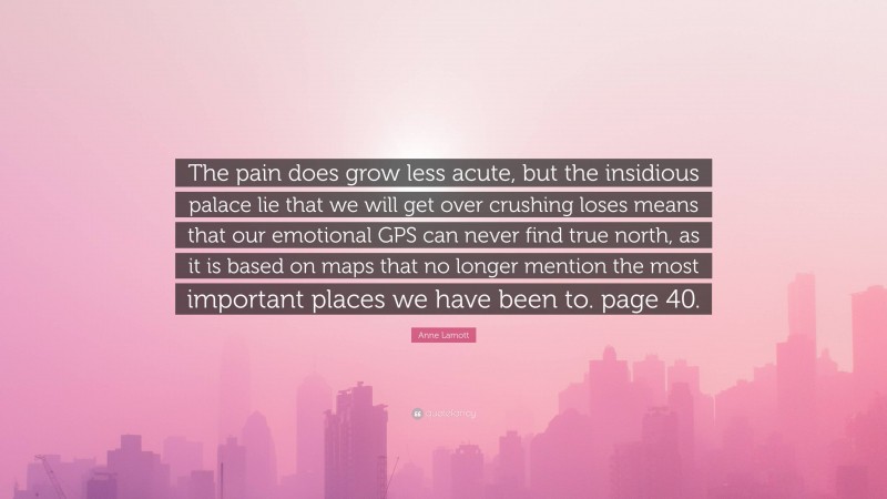 Anne Lamott Quote: “The pain does grow less acute, but the insidious palace lie that we will get over crushing loses means that our emotional GPS can never find true north, as it is based on maps that no longer mention the most important places we have been to. page 40.”