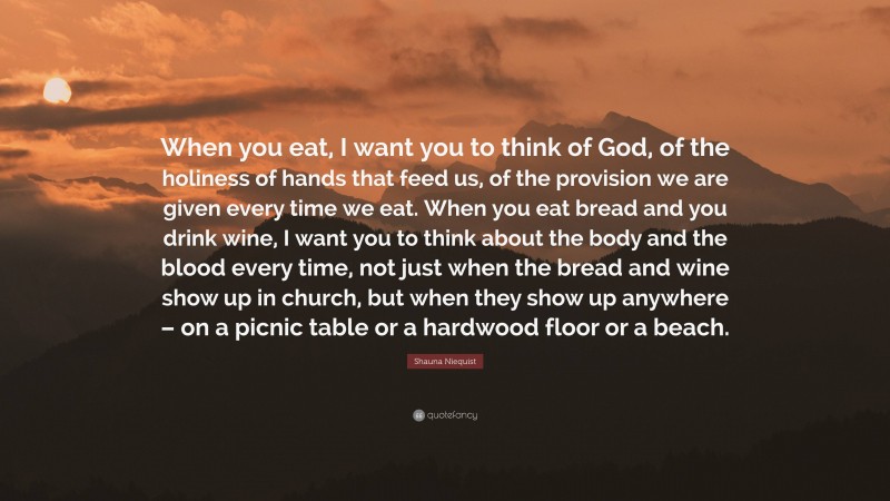 Shauna Niequist Quote: “When you eat, I want you to think of God, of the holiness of hands that feed us, of the provision we are given every time we eat. When you eat bread and you drink wine, I want you to think about the body and the blood every time, not just when the bread and wine show up in church, but when they show up anywhere – on a picnic table or a hardwood floor or a beach.”