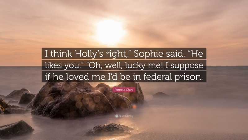 Pamela Clare Quote: “I think Holly’s right,” Sophie said. “He likes you.” “Oh, well, lucky me! I suppose if he loved me I’d be in federal prison.”