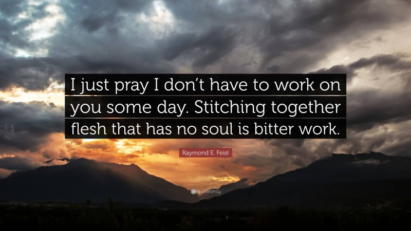 Raymond E. Feist Quote: “I just pray I don’t have to work on you some day. Stitching together flesh that has no soul is bitter work.”