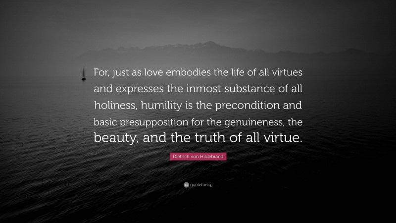 Dietrich von Hildebrand Quote: “For, just as love embodies the life of all virtues and expresses the inmost substance of all holiness, humility is the precondition and basic presupposition for the genuineness, the beauty, and the truth of all virtue.”