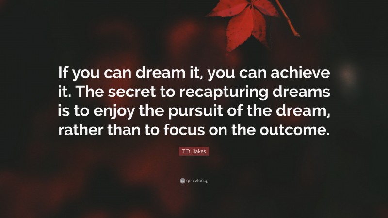 T.D. Jakes Quote: “If you can dream it, you can achieve it. The secret to recapturing dreams is to enjoy the pursuit of the dream, rather than to focus on the outcome.”