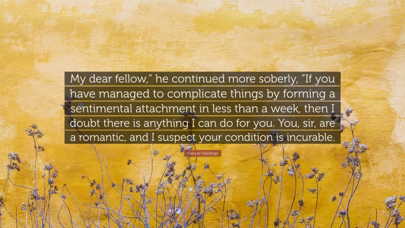 Frances Hardinge Quote: “My dear fellow,” he continued more soberly, “If you have managed to complicate things by forming a sentimental attachment in less than a week, then I doubt there is anything I can do for you. You, sir, are a romantic, and I suspect your condition is incurable.”