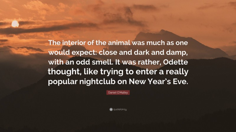 Daniel O'Malley Quote: “The interior of the animal was much as one would expect: close and dark and damp, with an odd smell. It was rather, Odette thought, like trying to enter a really popular nightclub on New Year’s Eve.”