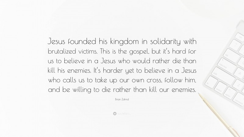 Brian Zahnd Quote: “Jesus founded his kingdom in solidarity with brutalized victims. This is the gospel, but it’s hard for us to believe in a Jesus who would rather die than kill his enemies. It’s harder yet to believe in a Jesus who calls us to take up our own cross, follow him, and be willing to die rather than kill our enemies.”
