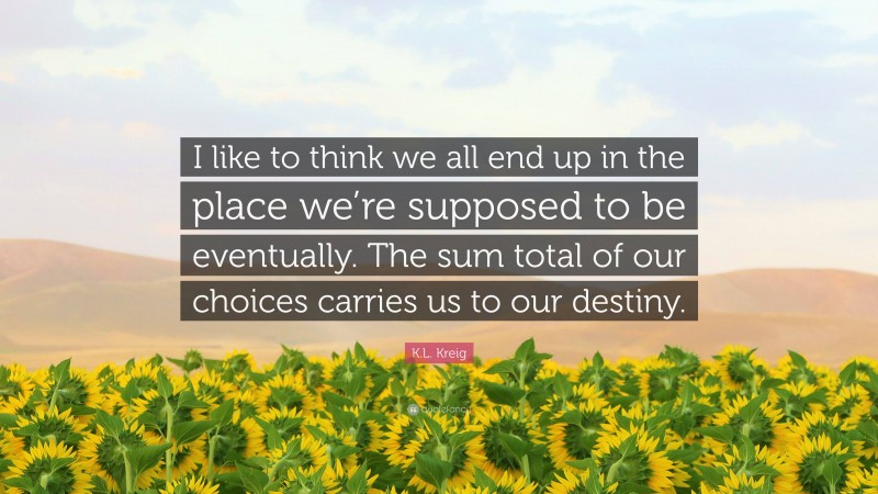 K.L. Kreig Quote: “I like to think we all end up in the place we’re supposed to be eventually. The sum total of our choices carries us to our destiny.”