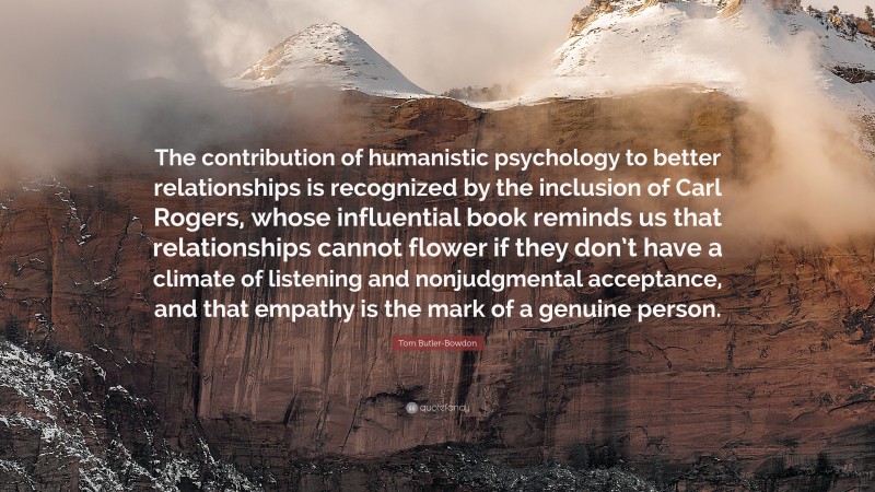 Tom Butler-Bowdon Quote: “The contribution of humanistic psychology to better relationships is recognized by the inclusion of Carl Rogers, whose influential book reminds us that relationships cannot flower if they don’t have a climate of listening and nonjudgmental acceptance, and that empathy is the mark of a genuine person.”