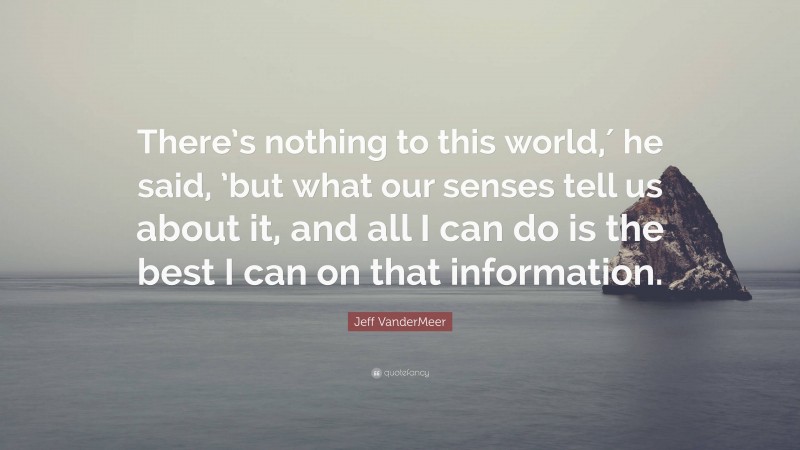 Jeff VanderMeer Quote: “There’s nothing to this world,′ he said, ’but what our senses tell us about it, and all I can do is the best I can on that information.”