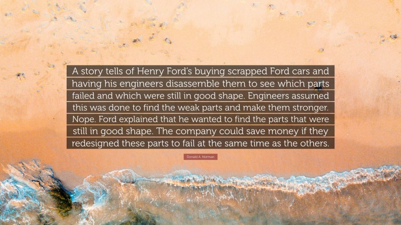 Donald A. Norman Quote: “A story tells of Henry Ford’s buying scrapped Ford cars and having his engineers disassemble them to see which parts failed and which were still in good shape. Engineers assumed this was done to find the weak parts and make them stronger. Nope. Ford explained that he wanted to find the parts that were still in good shape. The company could save money if they redesigned these parts to fail at the same time as the others.”