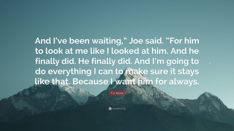 T.J. Klune Quote: “And I’ve been waiting,” Joe said. “For him to look at me like I looked at him. And he finally did. He finally did. And I’m going to do everything I can to make sure it stays like that. Because I want him for always.”