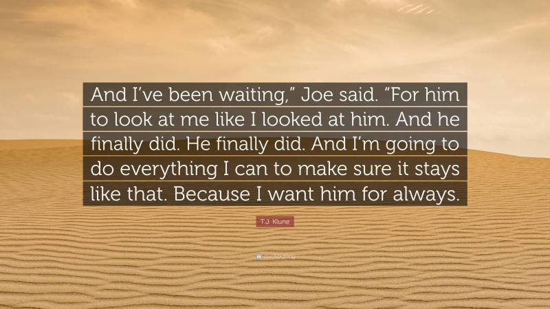 T.J. Klune Quote: “And I’ve been waiting,” Joe said. “For him to look at me like I looked at him. And he finally did. He finally did. And I’m going to do everything I can to make sure it stays like that. Because I want him for always.”
