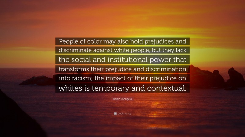 Robin DiAngelo Quote: “People of color may also hold prejudices and discriminate against white people, but they lack the social and institutional power that transforms their prejudice and discrimination into racism; the impact of their prejudice on whites is temporary and contextual.”
