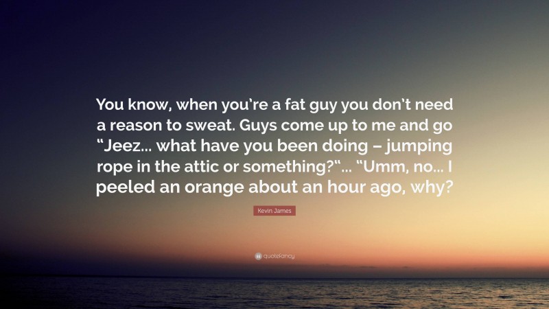 Kevin James Quote: “You know, when you’re a fat guy you don’t need a reason to sweat. Guys come up to me and go “Jeez... what have you been doing – jumping rope in the attic or something?“... “Umm, no... I peeled an orange about an hour ago, why?”