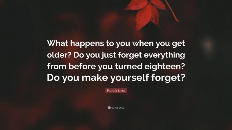 Patrick Ness Quote: “What happens to you when you get older? Do you just forget everything from before you turned eighteen? Do you make yourself forget?”