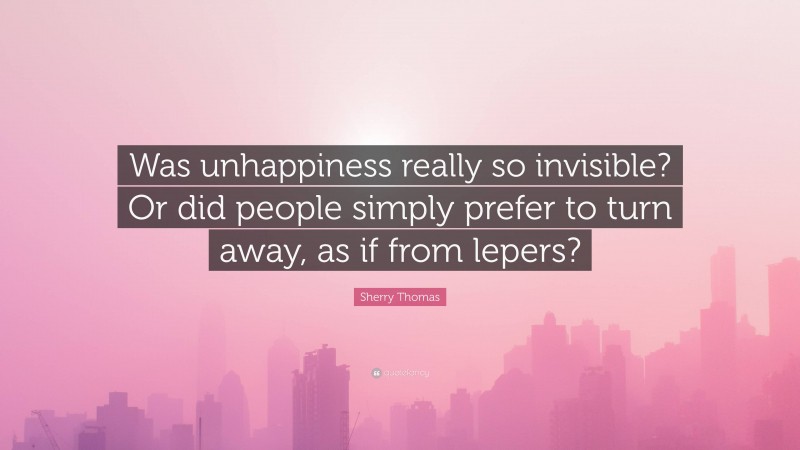 Sherry Thomas Quote: “Was unhappiness really so invisible? Or did people simply prefer to turn away, as if from lepers?”