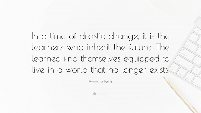 Warren G. Bennis Quote: “In a time of drastic change, it is the learners who inherit the future. The learned find themselves equipped to live in a world that no longer exists.”