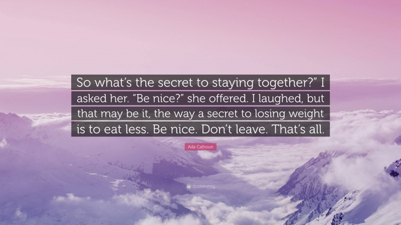 Ada Calhoun Quote: “So what’s the secret to staying together?” I asked her. “Be nice?” she offered. I laughed, but that may be it, the way a secret to losing weight is to eat less. Be nice. Don’t leave. That’s all.”