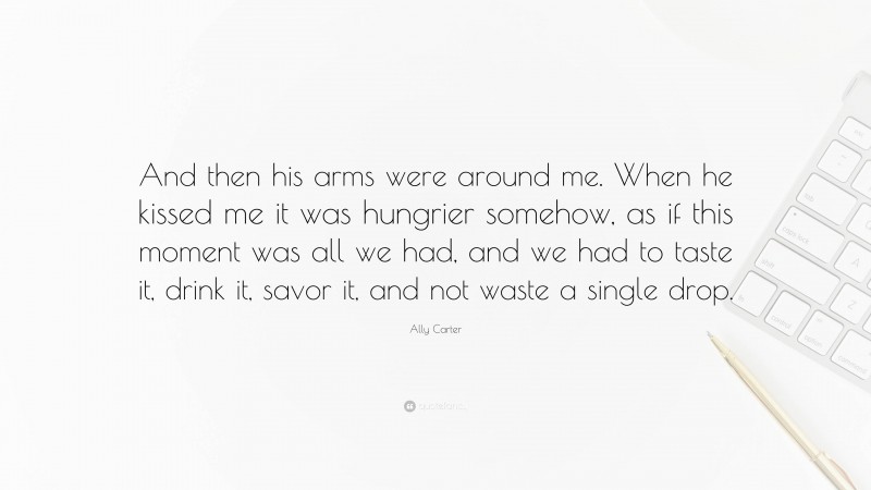Ally Carter Quote: “And then his arms were around me. When he kissed me it was hungrier somehow, as if this moment was all we had, and we had to taste it, drink it, savor it, and not waste a single drop.”
