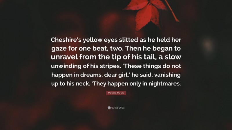 Marissa Meyer Quote: “Cheshire’s yellow eyes slitted as he held her gaze for one beat, two. Then he began to unravel from the tip of his tail, a slow unwinding of his stripes. ‘These things do not happen in dreams, dear girl,’ he said, vanishing up to his neck. ‘They happen only in nightmares.”