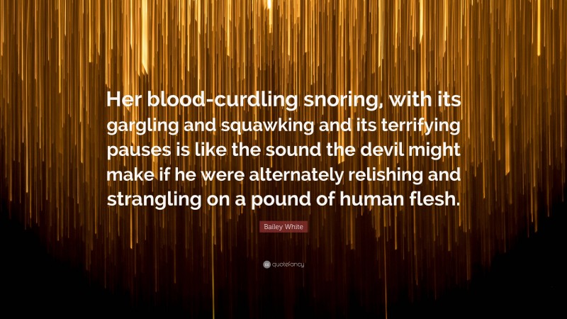 Bailey White Quote: “Her blood-curdling snoring, with its gargling and squawking and its terrifying pauses is like the sound the devil might make if he were alternately relishing and strangling on a pound of human flesh.”