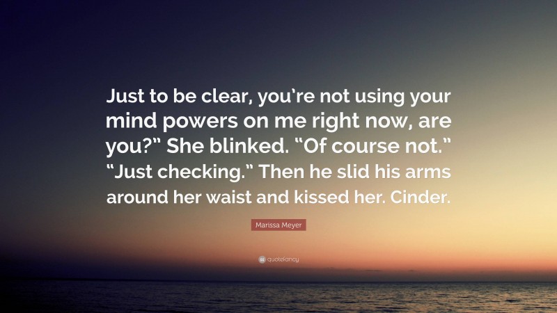 Marissa Meyer Quote: “Just to be clear, you’re not using your mind powers on me right now, are you?” She blinked. “Of course not.” “Just checking.” Then he slid his arms around her waist and kissed her. Cinder.”