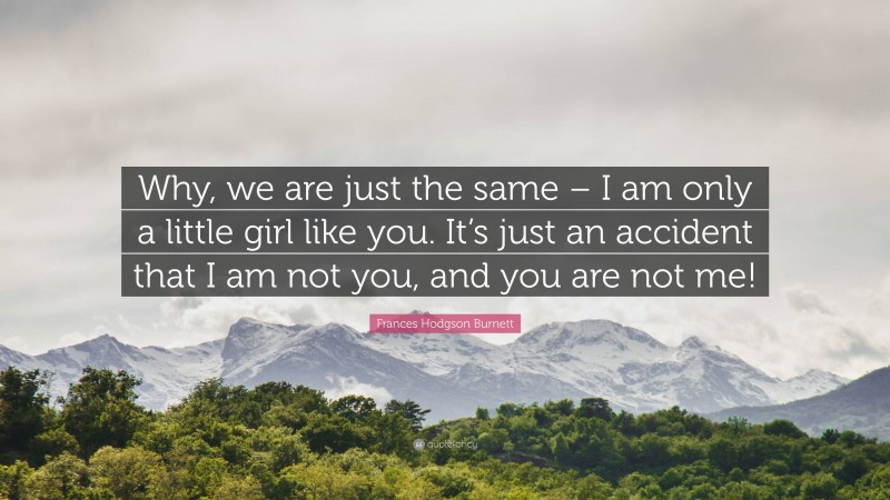Frances Hodgson Burnett Quote: “Why, we are just the same – I am only a little girl like you. It’s just an accident that I am not you, and you are not me!”