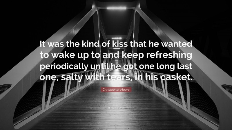 Christopher Moore Quote: “It was the kind of kiss that he wanted to wake up to and keep refreshing periodically until he got one long last one, salty with tears, in his casket.”