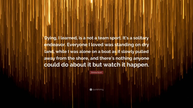 Emma Scott Quote: “Dying, I learned, is a not a team sport. It’s a solitary endeavor. Everyone I loved was standing on dry land, while I was alone on a boat as it slowly pulled away from the shore, and there’s nothing anyone could do about it but watch it happen.”