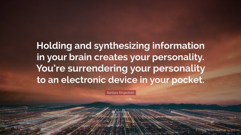 Barbara Kingsolver Quote: “Holding and synthesizing information in your brain creates your personality. You’re surrendering your personality to an electronic device in your pocket.”