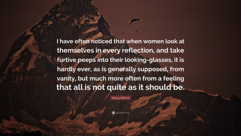 Nancy Mitford Quote: “I have often noticed that when women look at themselves in every reflection, and take furtive peeps into their looking-glasses, it is hardly ever, as is generally supposed, from vanity, but much more often from a feeling that all is not quite as it should be.”