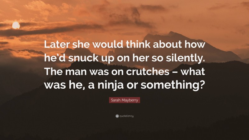 Sarah Mayberry Quote: “Later she would think about how he’d snuck up on her so silently. The man was on crutches – what was he, a ninja or something?”