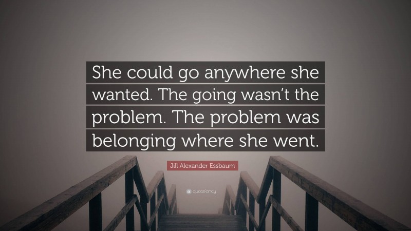 Jill Alexander Essbaum Quote: “She could go anywhere she wanted. The going wasn’t the problem. The problem was belonging where she went.”