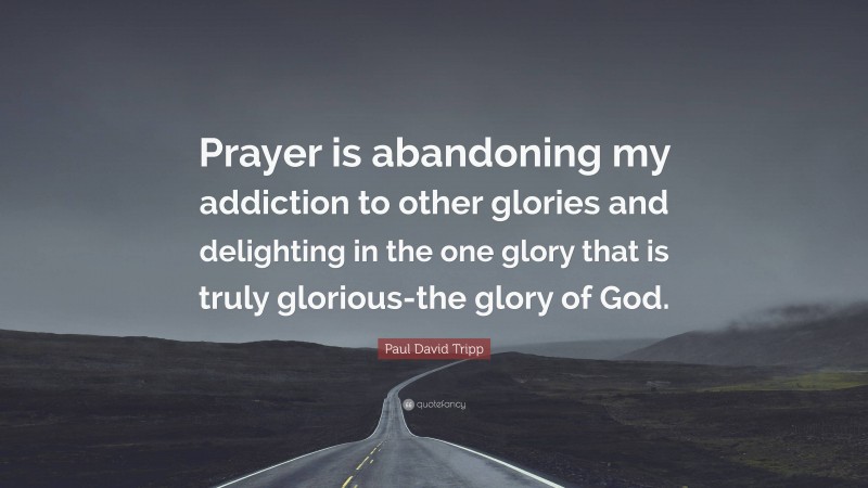 Paul David Tripp Quote: “Prayer is abandoning my addiction to other glories and delighting in the one glory that is truly glorious-the glory of God.”