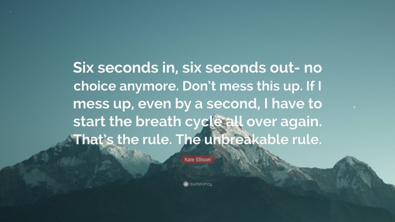 Kate Ellison Quote: “Six seconds in, six seconds out- no choice anymore. Don’t mess this up. If I mess up, even by a second, I have to start the breath cycle all over again. That’s the rule. The unbreakable rule.”