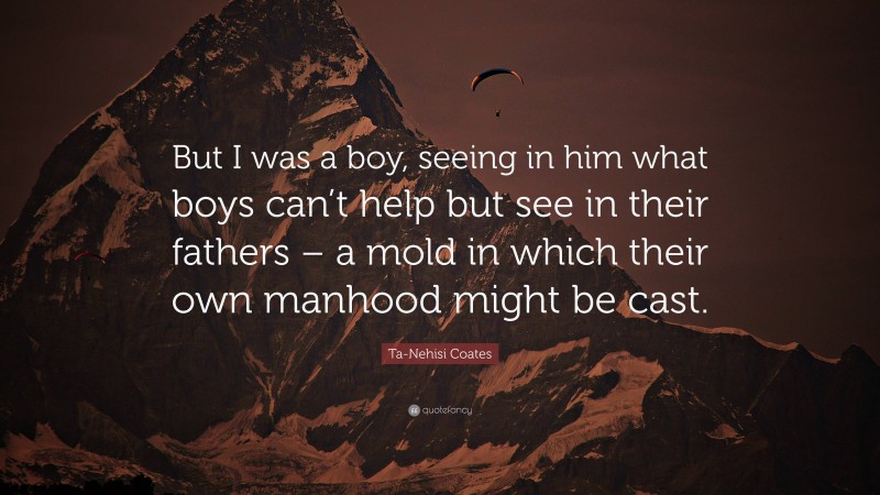 Ta-Nehisi Coates Quote: “But I was a boy, seeing in him what boys can’t help but see in their fathers – a mold in which their own manhood might be cast.”