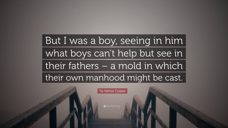 Ta-Nehisi Coates Quote: “But I was a boy, seeing in him what boys can’t help but see in their fathers – a mold in which their own manhood might be cast.”