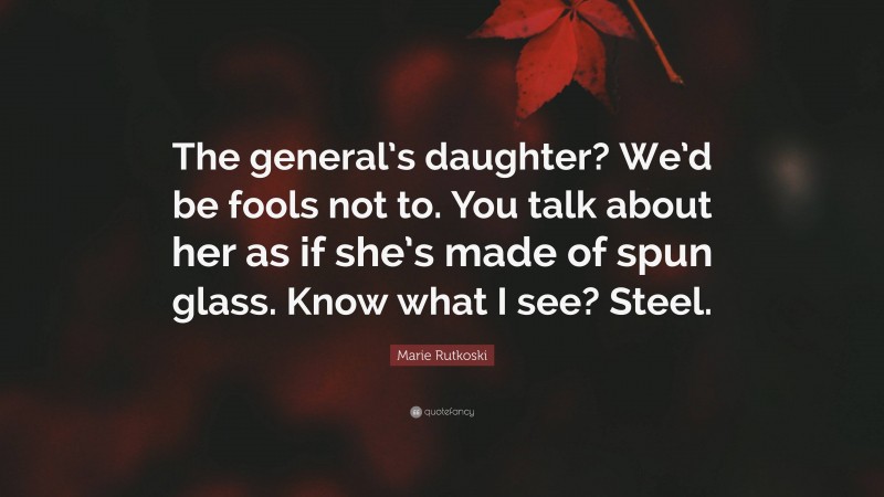 Marie Rutkoski Quote: “The general’s daughter? We’d be fools not to. You talk about her as if she’s made of spun glass. Know what I see? Steel.”