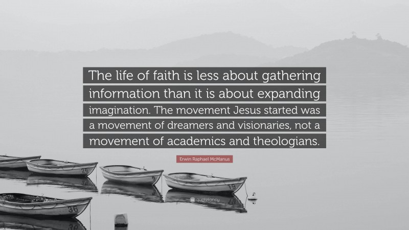 Erwin Raphael McManus Quote: “The life of faith is less about gathering information than it is about expanding imagination. The movement Jesus started was a movement of dreamers and visionaries, not a movement of academics and theologians.”