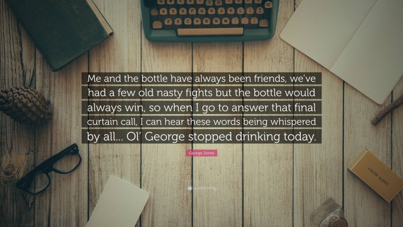 George Jones Quote: “Me and the bottle have always been friends, we’ve had a few old nasty fights but the bottle would always win, so when I go to answer that final curtain call, I can hear these words being whispered by all... Ol’ George stopped drinking today.”