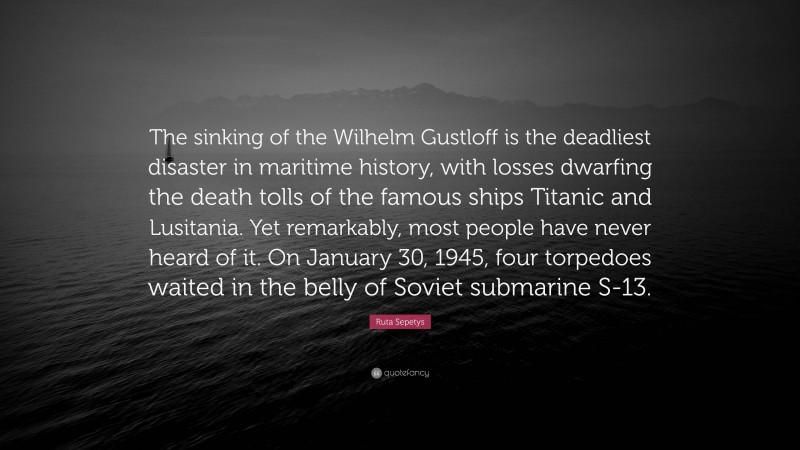 Ruta Sepetys Quote: “The sinking of the Wilhelm Gustloff is the deadliest disaster in maritime history, with losses dwarfing the death tolls of the famous ships Titanic and Lusitania. Yet remarkably, most people have never heard of it. On January 30, 1945, four torpedoes waited in the belly of Soviet submarine S-13.”
