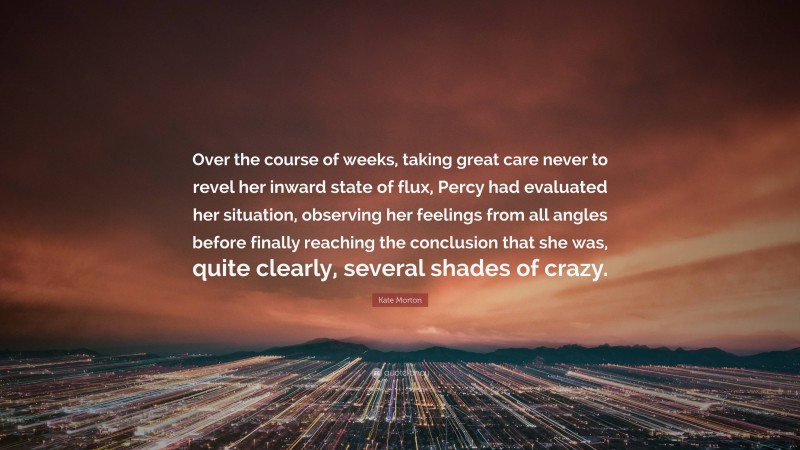 Kate Morton Quote: “Over the course of weeks, taking great care never to revel her inward state of flux, Percy had evaluated her situation, observing her feelings from all angles before finally reaching the conclusion that she was, quite clearly, several shades of crazy.”