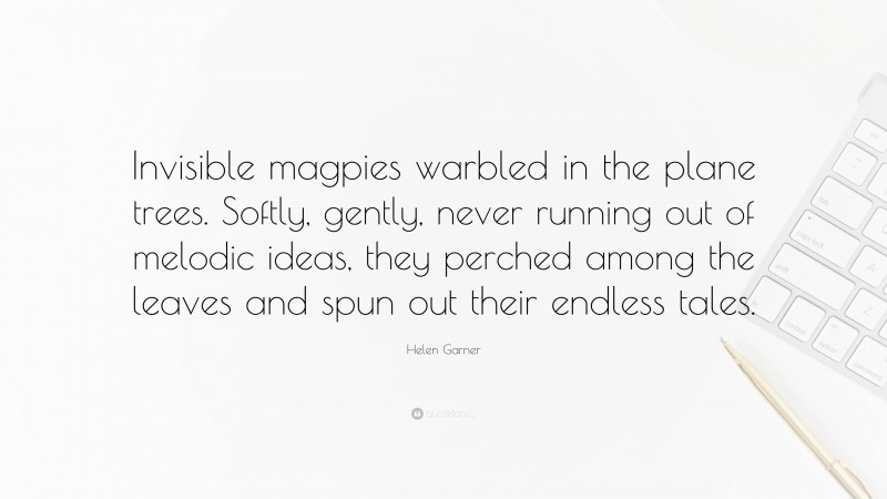 Helen Garner Quote: “Invisible magpies warbled in the plane trees. Softly, gently, never running out of melodic ideas, they perched among the leaves and spun out their endless tales.”