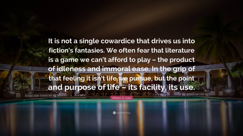 William H. Gass Quote: “It is not a single cowardice that drives us into fiction’s fantasies. We often fear that literature is a game we can’t afford to play – the product of idleness and immoral ease. In the grip of that feeling it isn’t life we pursue, but the point and purpose of life – its facility, its use.”