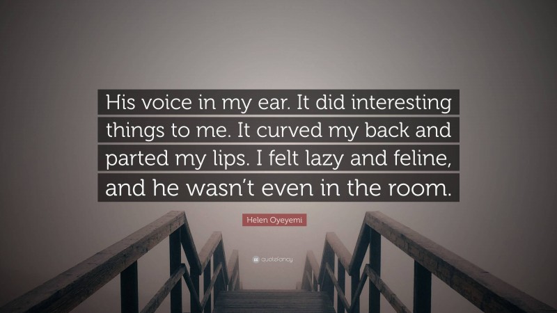 Helen Oyeyemi Quote: “His voice in my ear. It did interesting things to me. It curved my back and parted my lips. I felt lazy and feline, and he wasn’t even in the room.”