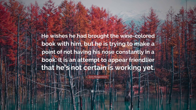 Erin Morgenstern Quote: “He wishes he had brought the wine-colored book with him, but he is trying to make a point of not having his nose constantly in a book. It is an attempt to appear friendlier that he’s not certain is working yet.”