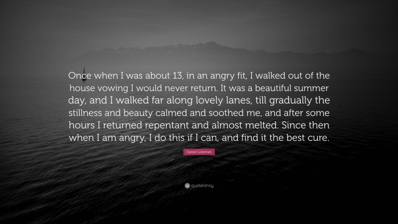 Daniel Goleman Quote: “Once when I was about 13, in an angry fit, I walked out of the house vowing I would never return. It was a beautiful summer day, and I walked far along lovely lanes, till gradually the stillness and beauty calmed and soothed me, and after some hours I returned repentant and almost melted. Since then when I am angry, I do this if I can, and find it the best cure.”